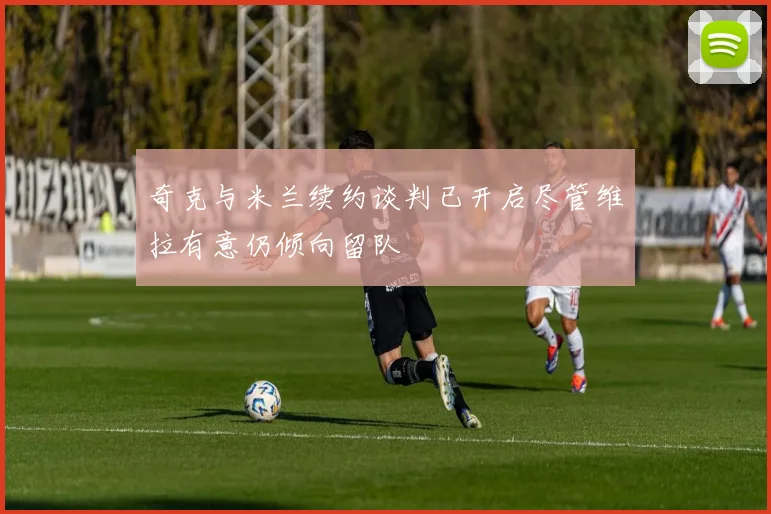 奇克与米兰续约谈判已开启尽管维拉有意仍倾向留队