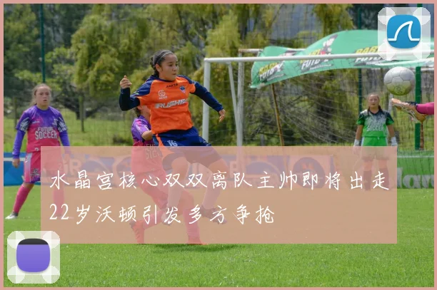 水晶宫核心双双离队主帅即将出走22岁沃顿引发多方争抢