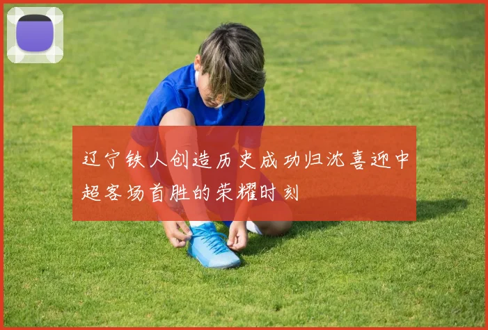 辽宁铁人创造历史成功归沈喜迎中超客场首胜的荣耀时刻