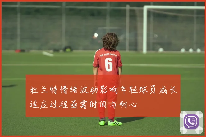 杜兰特情绪波动影响年轻球员成长适应过程亟需时间与耐心