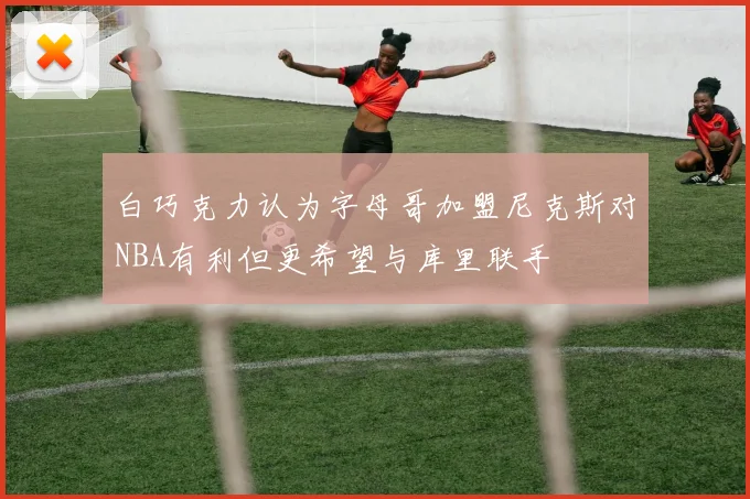 白巧克力认为字母哥加盟尼克斯对NBA有利但更希望与库里联手