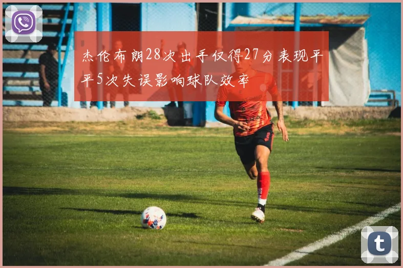 杰伦布朗28次出手仅得27分表现平平5次失误影响球队效率
