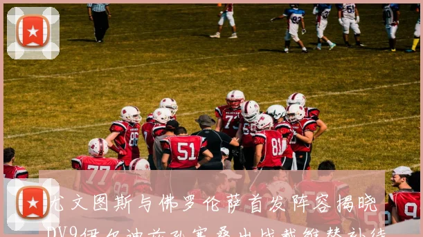 尤文图斯与佛罗伦萨首发阵容揭晓DV9伊尔迪兹孔塞桑出战戴维替补待命