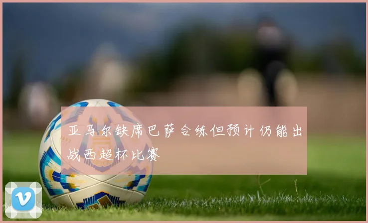 亚马尔缺席巴萨合练但预计仍能出战西超杯比赛