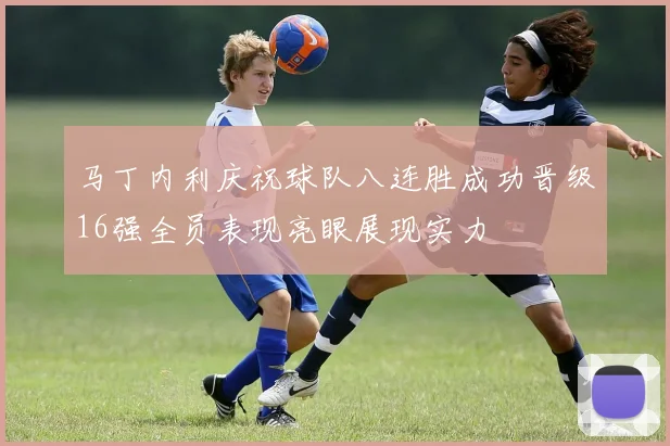 马丁内利庆祝球队八连胜成功晋级16强全员表现亮眼展现实力