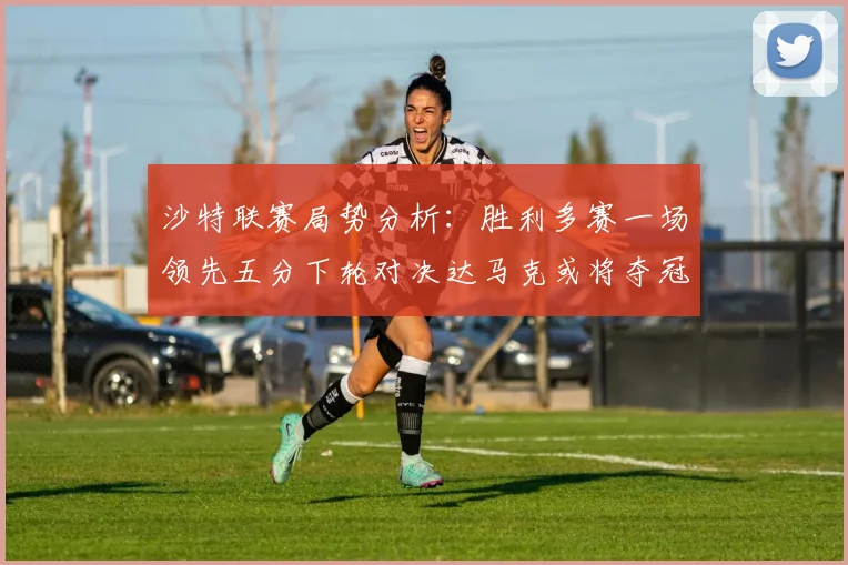 沙特联赛局势分析：胜利多赛一场领先五分下轮对决达马克或将夺冠