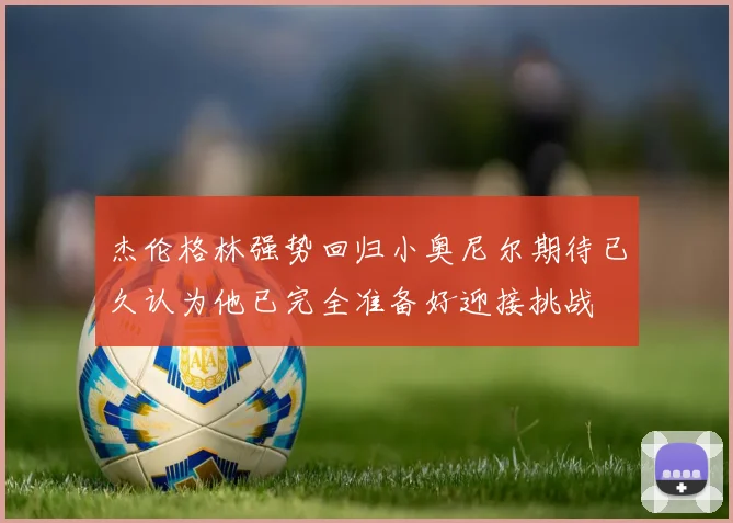 杰伦格林强势回归小奥尼尔期待已久认为他已完全准备好迎接挑战