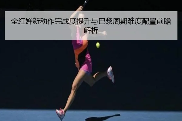 全红婵新动作完成度提升与巴黎周期难度配置前瞻解析